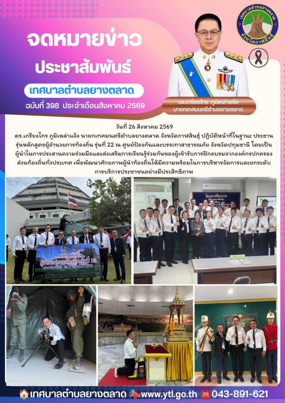  วันที่ 26 สิงหาคม 2569 ดร.เกรียงไกร ภูมิเหล่าแจ้ง นายกเทศมนตรีตำบลยางตลาด จังหวัดกาฬสินธุ์ ปฏิบัติหน้าที่ในฐานะ ประธานรุ่นหลักสูตรผู้อำนวยการท้องถิ่น รุ่นที่ 22 ณ ศูนย์ป้องกันและบรรเทาสาธารณภัย จังหวัดปทุมธานี โดยเป็นผู้นำในการประสานความร่วมมือและส่งเสริมการเรียนรู้ร่วมกันของผู้เข้ารับการฝึกอบรมจากองค์กรปกครองส่วนท้องถิ่นทั่วประเทศ เพื่อพัฒนาศักยภาพผู้นำท้องถิ่นให้มีความพร้อมในการบริหารจัดการและยกระดับการบริการประชาชนอย่างมีประสิทธิภาพ