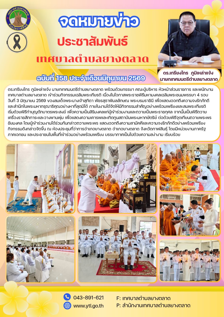 ดร.เกรียงไกร ภูมิเหล่าแจ้ง  นายกเทศมนตรีตำบลยางตลาด พร้อมด้วยภรรยา คณะผู้บริหาร หัวหน้าส่วนราชการ และพนักงานเทศบาลตำบลยางตลาด เข้าร่วมกิจกรรมเฉลิมพระเกียรติ เนื่องในโอกาสพระราชพิธีมหามงคลเฉลิมพระชนมพรรษา 4 รอบ วันที่ 3 มิถุนายน 2569 ของสมเด็จพระนางเจ้าสุทิดา พัชรสุธาพิมลลักษณ พระบรมราชินี เพื่อแสดงออกถึงความจงรักภักดี และสำนึกในพระมหากรุณาธิคุณอย่างหาที่สุดมิได้ ภายในงานได้จัดให้มีกิจกรรมสำคัญอย่างพร้อมเพรียงและสมพระเกียรติ เริ่มด้วยพิธีทำบุญตักบาตรพระสงฆ์ เพื่อความเป็นสิริมงคลแก่ผู้เข้าร่วมงานและถวายเป็นพระราชกุศล จากนั้นเป็นพิธีถวายเครื่องราชสักการะและวางพานพุ่ม เพื่อแสดงความเคารพและเทิดทูนสถาบันพระมหากษัตริย์ ต่อด้วยพิธีจุดเทียนถวายพระพรชัยมงคล โดยผู้เข้าร่วมงานได้ร่วมกันกล่าวถวายพระพร แสดงออกถึงความสามัคคีและความจงรักภักดีอย่างพร้อมเพรียง กิจกรรมดังกล่าวจัดขึ้น ณ ห้องประชุมที่ว่าการอำเภอยางตลาด อำเภอยางตลาด จังหวัดกาฬสินธุ์ 