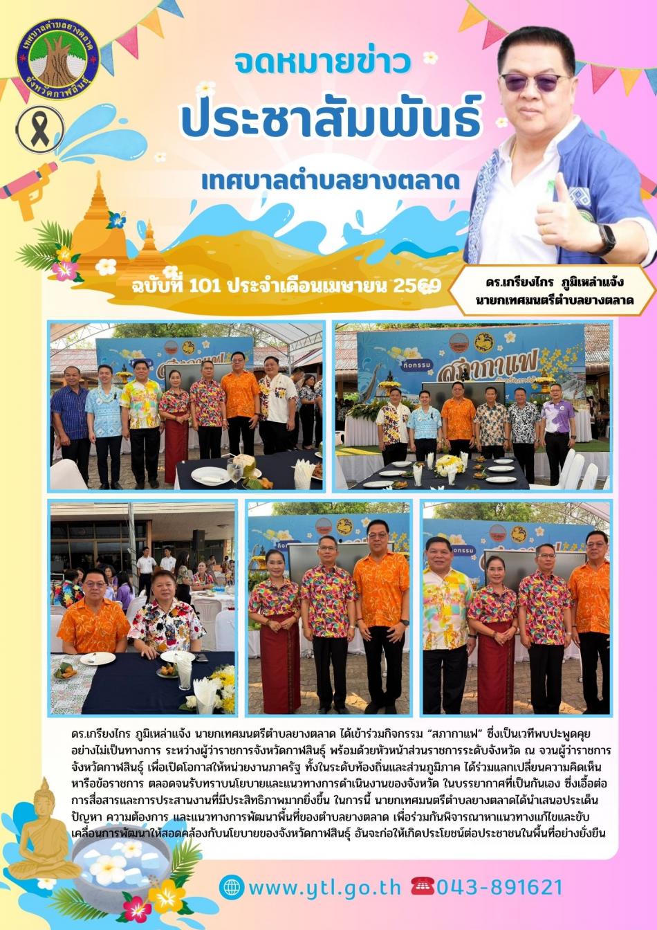 ดร.เกรียงไกร ภูมิเหล่าแจ้ง นายกเทศมนตรีตำบลยางตลาด ได้เข้าร่วมกิจกรรม “สภากาแฟ” ซึ่งเป็นเวทีพบปะพูดคุยอย่างไม่เป็นทางการ ระหว่างผู้ว่าราชการจังหวัดกาฬสินธุ์ พร้อมด้วยหัวหน้าส่วนราชการระดับจังหวัด ณ จวนผู้ว่าราชการจังหวัดกาฬสินธุ์ การจัดกิจกรรม “สภากาแฟ” มีวัตถุประสงค์เพื่อเปิดโอกาสให้หน่วยงานภาครัฐ ทั้งในระดับท้องถิ่นและส่วนภูมิภาค ได้ร่วมแลกเปลี่ยนความคิดเห็น หารือข้อราชการ ตลอดจนรับทราบนโยบายและแนวทางการดำเนินงานของจังหวัด ในบรรยากาศที่เป็นกันเอง ซึ่งเอื้อต่อการสื่อสารและการประสานงานที่มีประสิทธิภาพมากยิ่งขึ้น ในการนี้ นายกเทศมนตรีตำบลยางตลาดได้นำเสนอประเด็นปัญหา ความต้องการ และแนวทางการพัฒนาพื้นที่ของตำบลยางตลาด เพื่อร่วมกันพิจารณาหาแนวทางแก้ไขและขับเคลื่อนการพัฒนาให้สอดคล้องกับนโยบายของจังหวัดกาฬสินธุ์ อันจะก่อให้เกิดประโยชน์ต่อประชาชนในพื้นที่อย่างยั่งยืน